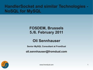 HandlerSocket and similar Technologies -
NoSQL for MySQL


            FOSDEM, Brussels
            5./6. February 2011

               Oli Sennhauser
          Senior MySQL Consultant at FromDual

          oli.sennhauser@fromdual.com



                     www.fromdual.com           1
 