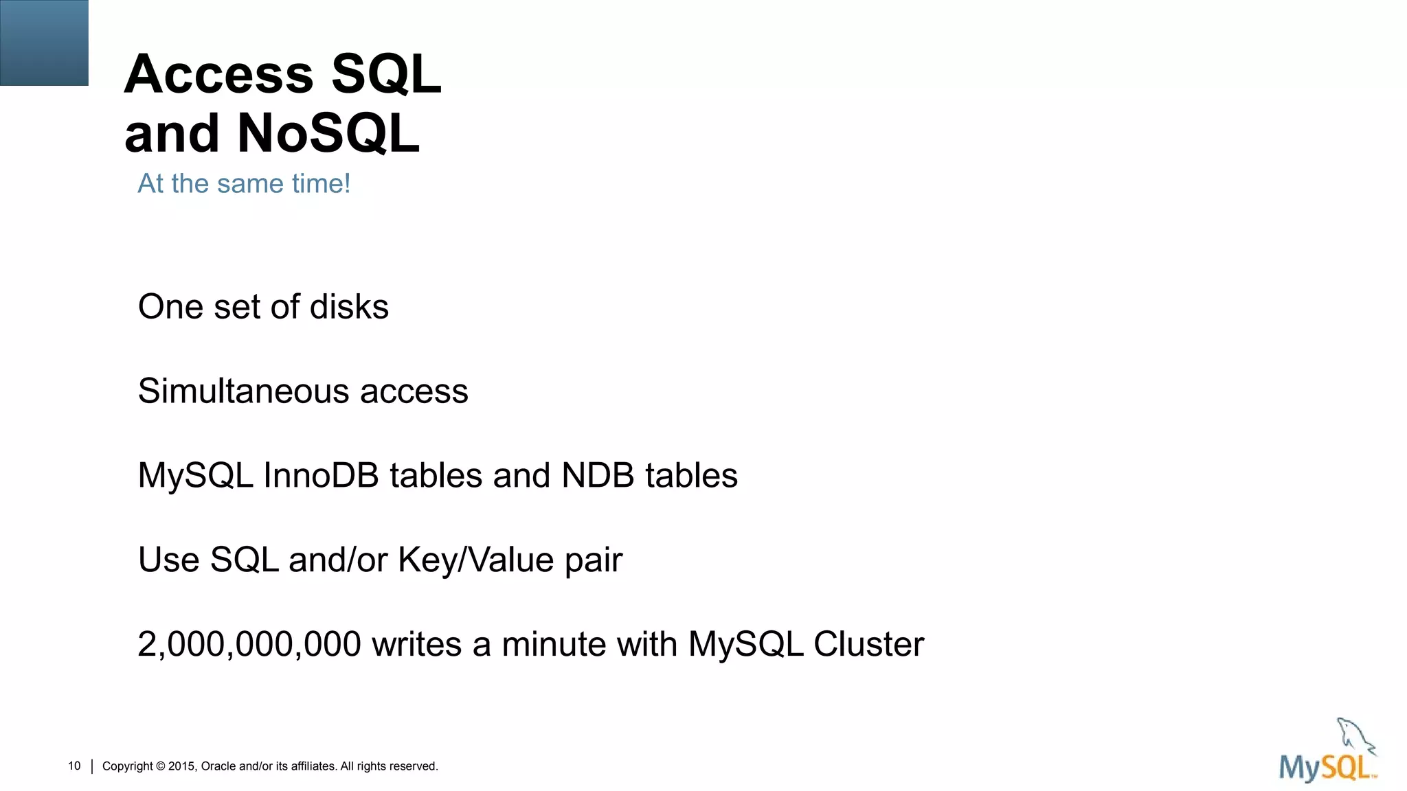 Copyright © 2015, Oracle and/or its affiliates. All rights reserved.10
Access SQL
and NoSQL
One set of disks
Simultaneous access
MySQL InnoDB tables and NDB tables
Use SQL and/or Key/Value pair
2,000,000,000 writes a minute with MySQL Cluster
At the same time!
 