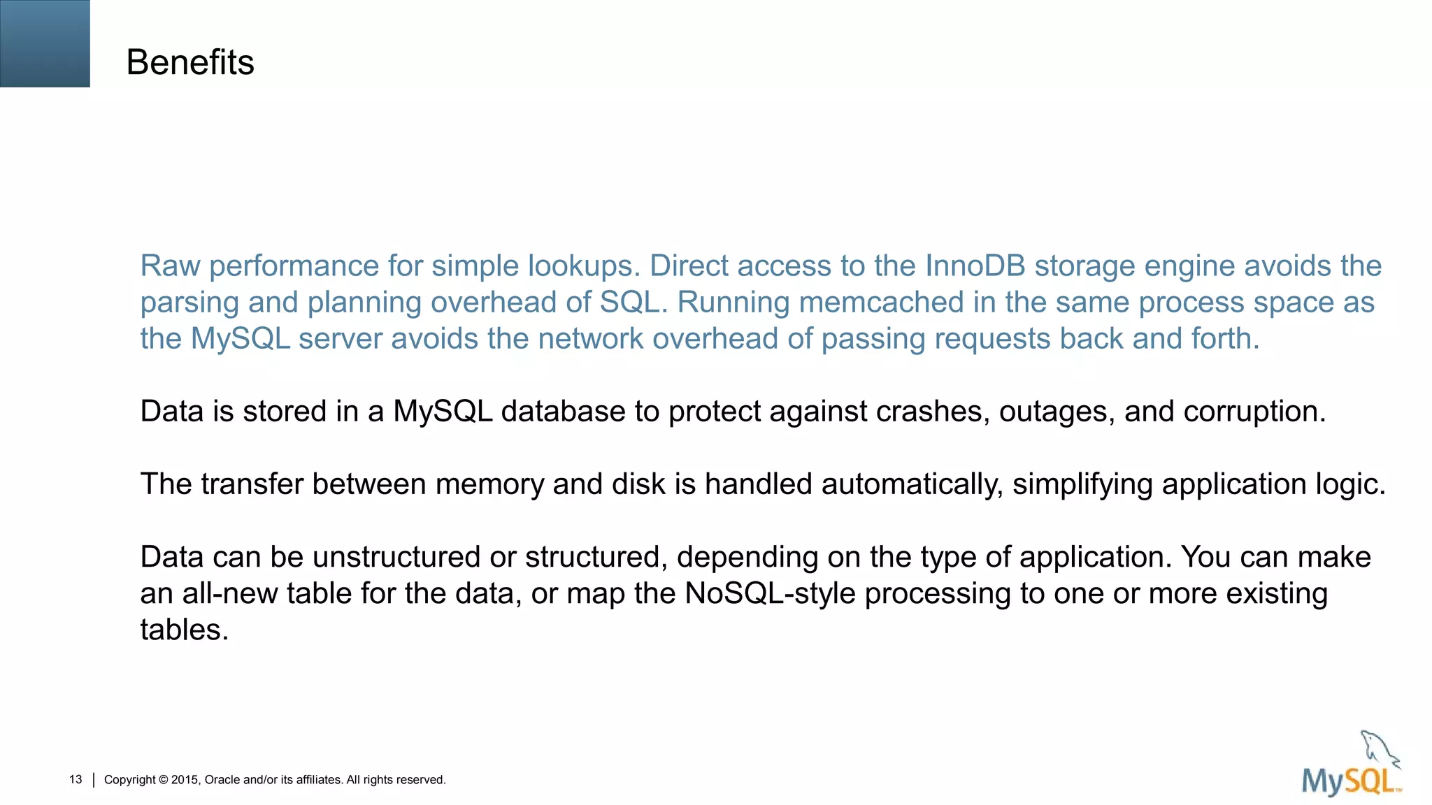 Copyright © 2015, Oracle and/or its affiliates. All rights reserved.13
Benefits
Raw performance for simple lookups. Direct access to the InnoDB storage engine avoids the
parsing and planning overhead of SQL. Running memcached in the same process space as
the MySQL server avoids the network overhead of passing requests back and forth.
Data is stored in a MySQL database to protect against crashes, outages, and corruption.
The transfer between memory and disk is handled automatically, simplifying application logic.
Data can be unstructured or structured, depending on the type of application. You can make
an all-new table for the data, or map the NoSQL-style processing to one or more existing
tables.
 