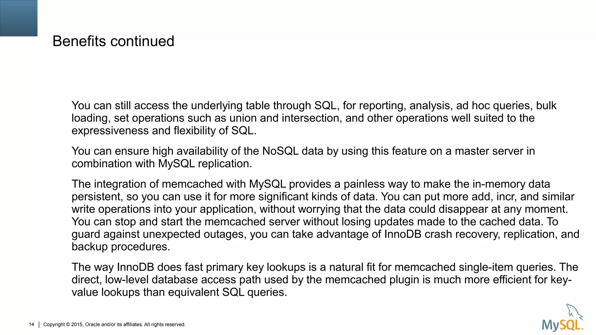 Copyright © 2015, Oracle and/or its affiliates. All rights reserved.14
Benefits continued
You can still access the underlying table through SQL, for reporting, analysis, ad hoc queries, bulk
loading, set operations such as union and intersection, and other operations well suited to the
expressiveness and flexibility of SQL.
You can ensure high availability of the NoSQL data by using this feature on a master server in
combination with MySQL replication.
The integration of memcached with MySQL provides a painless way to make the in-memory data
persistent, so you can use it for more significant kinds of data. You can put more add, incr, and similar
write operations into your application, without worrying that the data could disappear at any moment.
You can stop and start the memcached server without losing updates made to the cached data. To
guard against unexpected outages, you can take advantage of InnoDB crash recovery, replication, and
backup procedures.
The way InnoDB does fast primary key lookups is a natural fit for memcached single-item queries. The
direct, low-level database access path used by the memcached plugin is much more efficient for key-
value lookups than equivalent SQL queries.
 