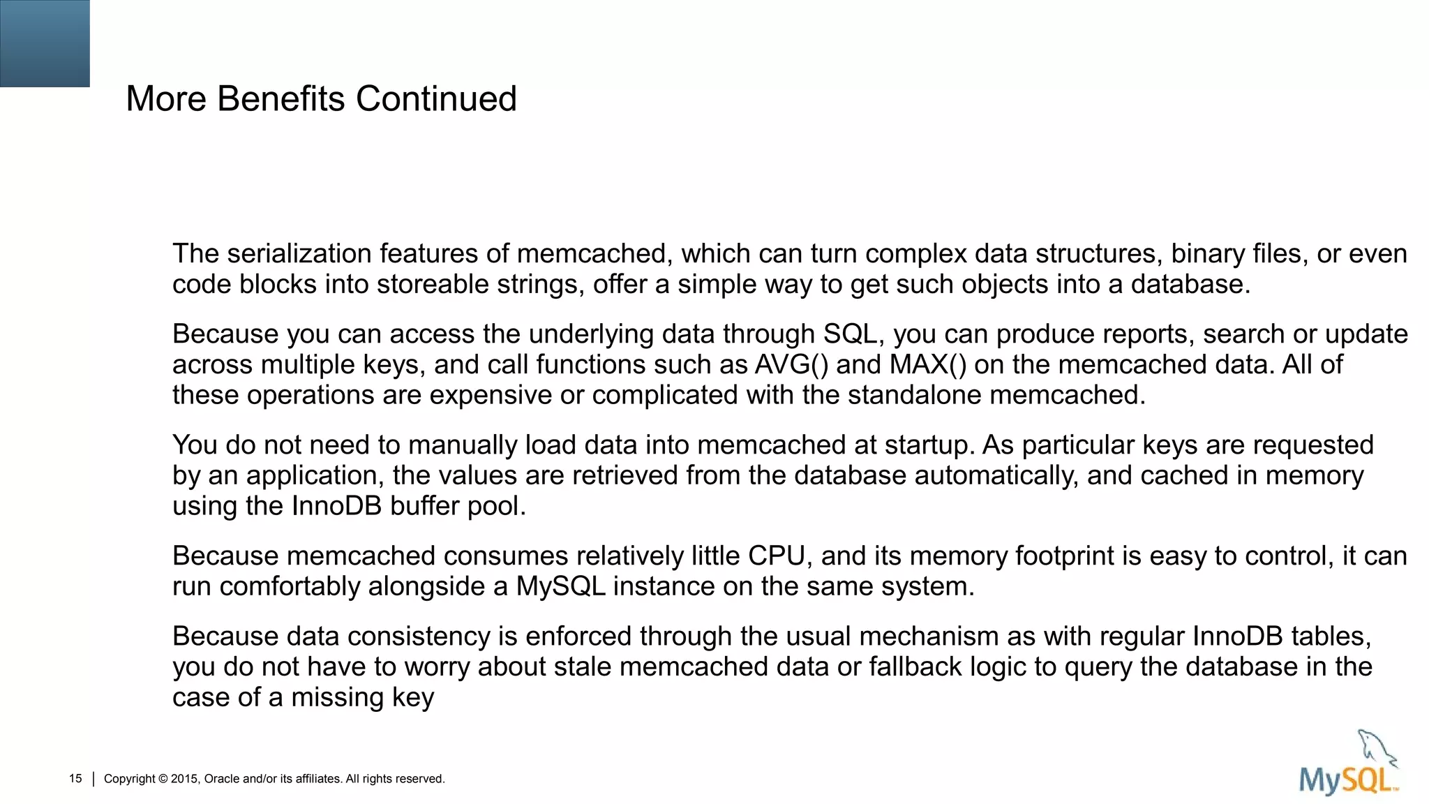 Copyright © 2015, Oracle and/or its affiliates. All rights reserved.15
More Benefits Continued
The serialization features of memcached, which can turn complex data structures, binary files, or even
code blocks into storeable strings, offer a simple way to get such objects into a database.
Because you can access the underlying data through SQL, you can produce reports, search or update
across multiple keys, and call functions such as AVG() and MAX() on the memcached data. All of
these operations are expensive or complicated with the standalone memcached.
You do not need to manually load data into memcached at startup. As particular keys are requested
by an application, the values are retrieved from the database automatically, and cached in memory
using the InnoDB buffer pool.
Because memcached consumes relatively little CPU, and its memory footprint is easy to control, it can
run comfortably alongside a MySQL instance on the same system.
Because data consistency is enforced through the usual mechanism as with regular InnoDB tables,
you do not have to worry about stale memcached data or fallback logic to query the database in the
case of a missing key
 