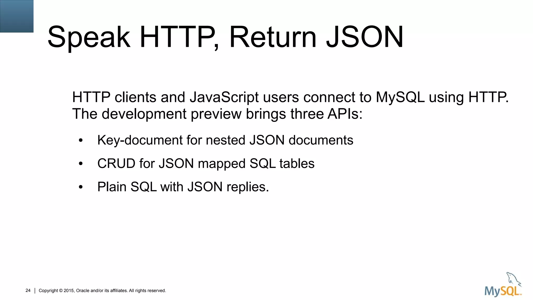 Copyright © 2015, Oracle and/or its affiliates. All rights reserved.24
Speak HTTP, Return JSON
HTTP clients and JavaScript users connect to MySQL using HTTP.
The development preview brings three APIs:
● Key-document for nested JSON documents
● CRUD for JSON mapped SQL tables
● Plain SQL with JSON replies.
 