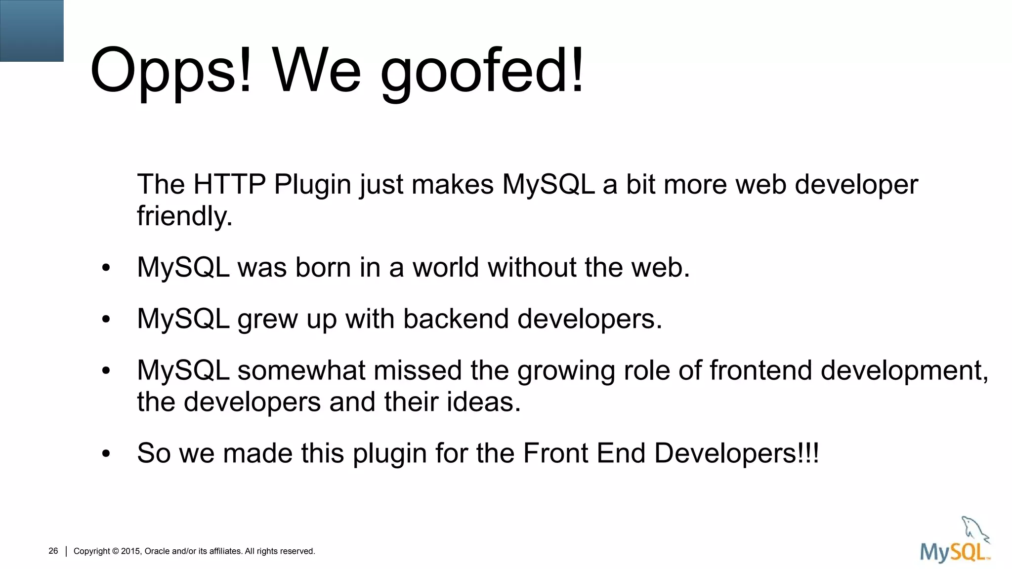 Copyright © 2015, Oracle and/or its affiliates. All rights reserved.26
Opps! We goofed!
The HTTP Plugin just makes MySQL a bit more web developer
friendly.
● MySQL was born in a world without the web.
● MySQL grew up with backend developers.
● MySQL somewhat missed the growing role of frontend development,
the developers and their ideas.
● So we made this plugin for the Front End Developers!!!
 