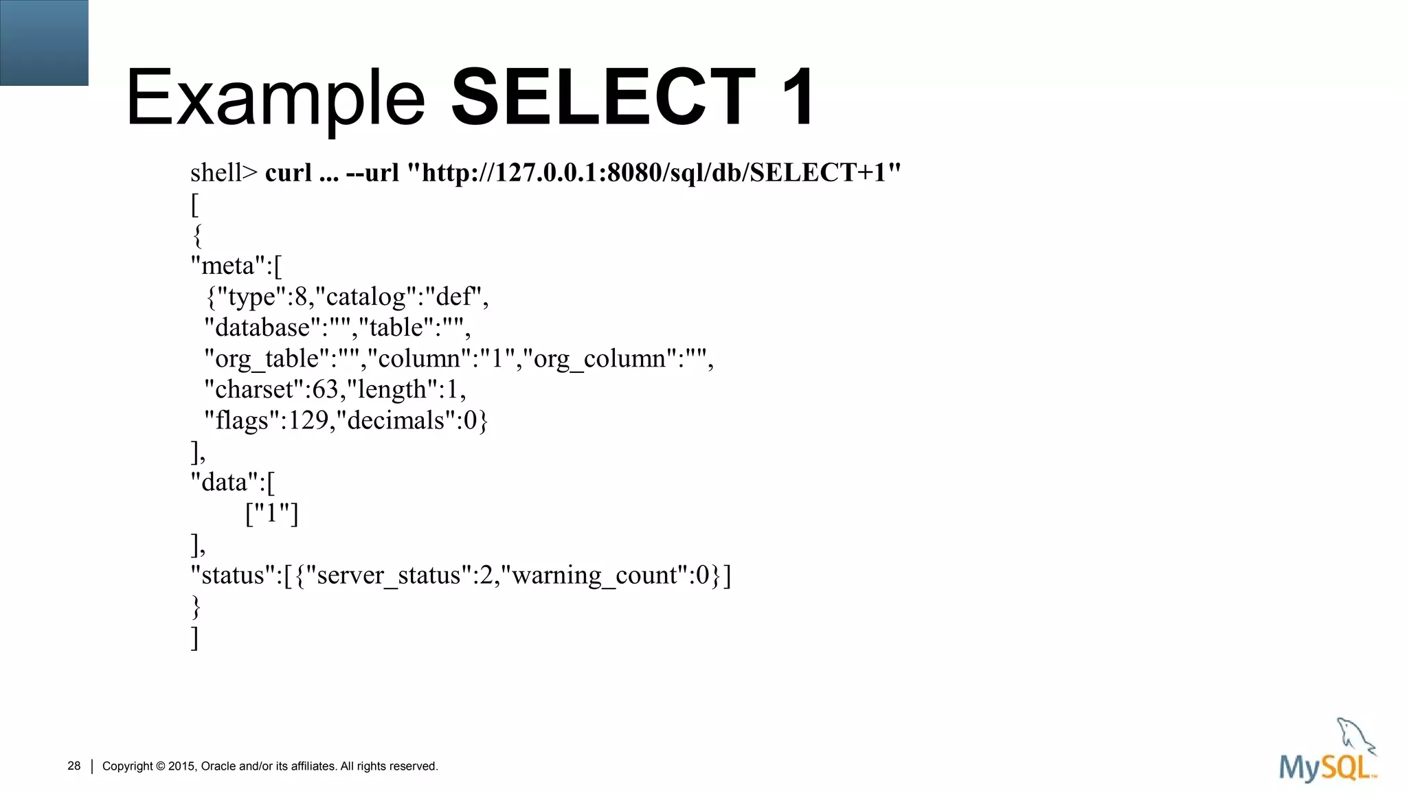 Copyright © 2015, Oracle and/or its affiliates. All rights reserved.28
Example SELECT 1
shell> curl ... --url "http://127.0.0.1:8080/sql/db/SELECT+1"
[
{
"meta":[
{"type":8,"catalog":"def",
"database":"","table":"",
"org_table":"","column":"1","org_column":"",
"charset":63,"length":1,
"flags":129,"decimals":0}
],
"data":[
["1"]
],
"status":[{"server_status":2,"warning_count":0}]
}
]
 