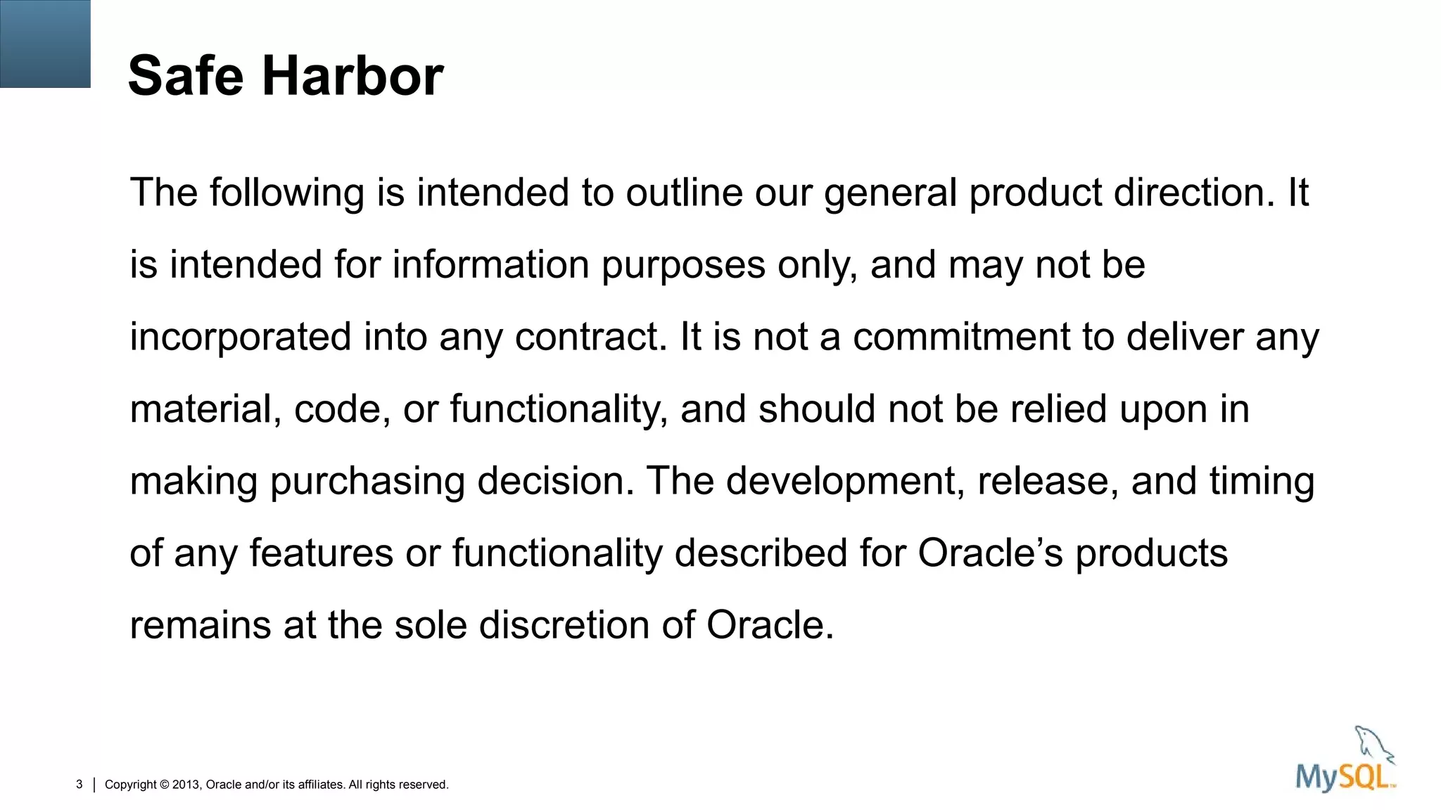 Copyright © 2013, Oracle and/or its affiliates. All rights reserved.3
Safe Harbor
The following is intended to outline our general product direction. It
is intended for information purposes only, and may not be
incorporated into any contract. It is not a commitment to deliver any
material, code, or functionality, and should not be relied upon in
making purchasing decision. The development, release, and timing
of any features or functionality described for Oracle’s products
remains at the sole discretion of Oracle.
 