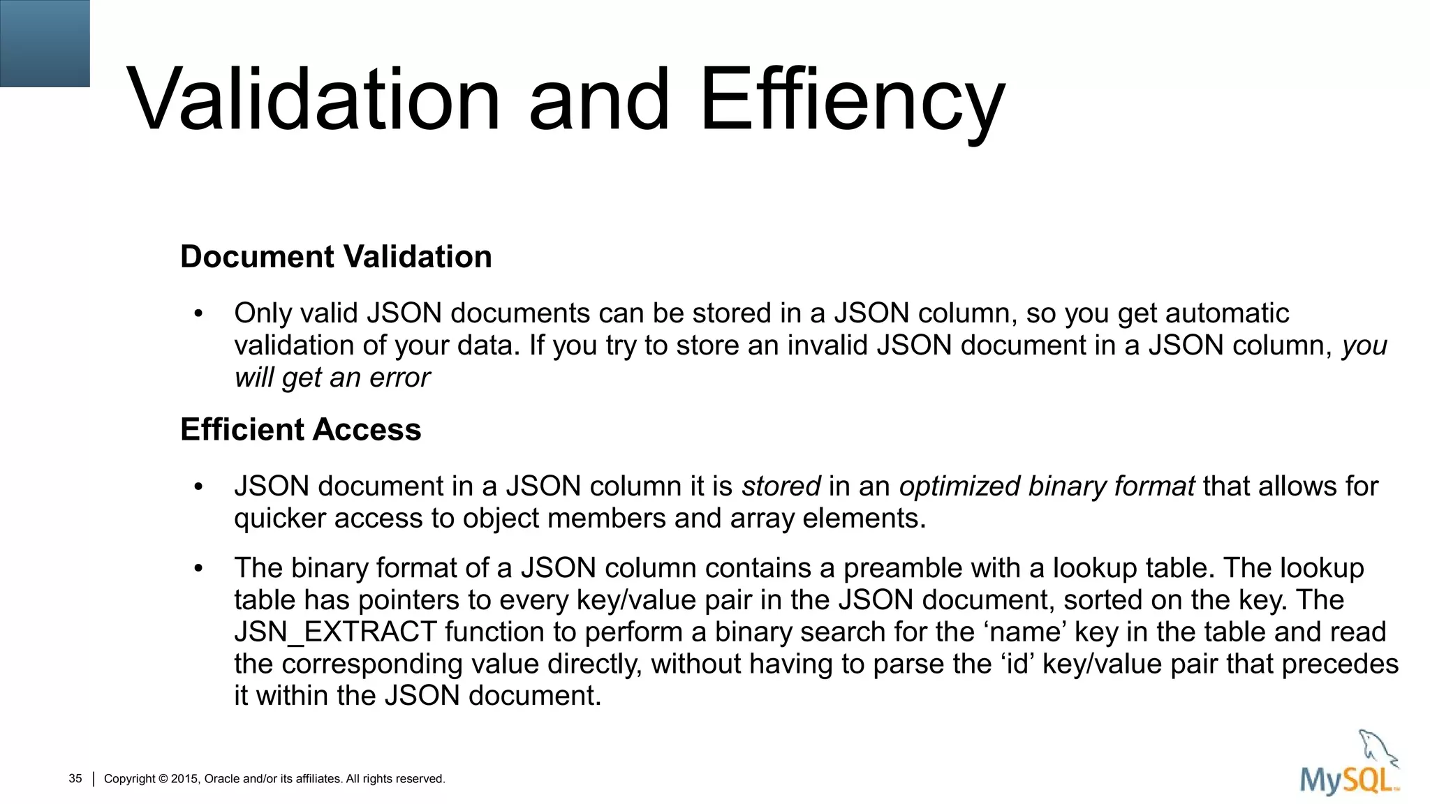 Copyright © 2015, Oracle and/or its affiliates. All rights reserved.35
Validation and Effiency
Document Validation
● Only valid JSON documents can be stored in a JSON column, so you get automatic
validation of your data. If you try to store an invalid JSON document in a JSON column, you
will get an error
Efficient Access
● JSON document in a JSON column it is stored in an optimized binary format that allows for
quicker access to object members and array elements.
● The binary format of a JSON column contains a preamble with a lookup table. The lookup
table has pointers to every key/value pair in the JSON document, sorted on the key. The
JSN_EXTRACT function to perform a binary search for the ‘name’ key in the table and read
the corresponding value directly, without having to parse the ‘id’ key/value pair that precedes
it within the JSON document.
 