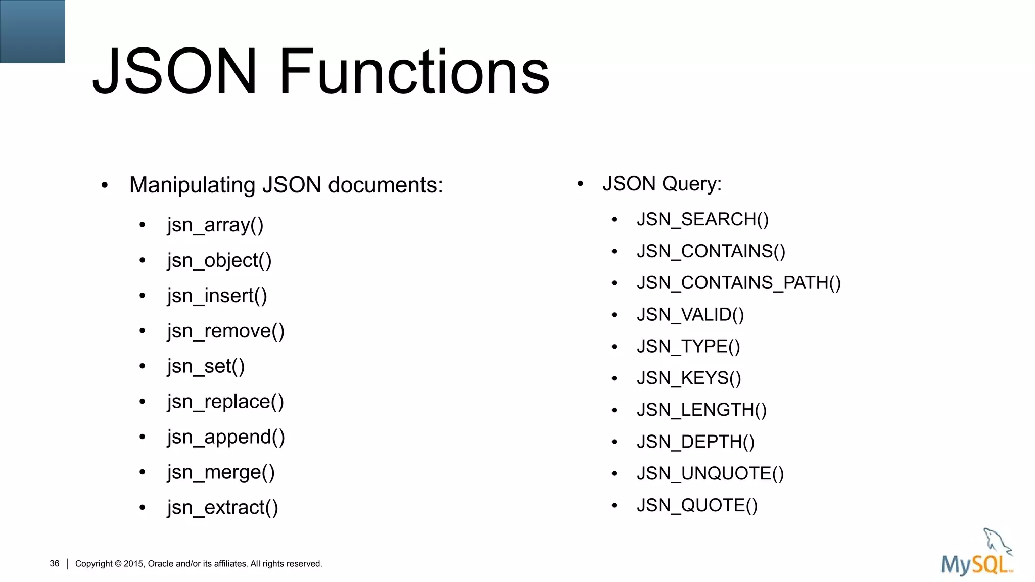 Copyright © 2015, Oracle and/or its affiliates. All rights reserved.36
JSON Functions
● Manipulating JSON documents:
● jsn_array()
● jsn_object()
● jsn_insert()
● jsn_remove()
● jsn_set()
● jsn_replace()
● jsn_append()
● jsn_merge()
● jsn_extract()
● JSON Query:
● JSN_SEARCH()
● JSN_CONTAINS()
● JSN_CONTAINS_PATH()
● JSN_VALID()
● JSN_TYPE()
● JSN_KEYS()
● JSN_LENGTH()
● JSN_DEPTH()
● JSN_UNQUOTE()
● JSN_QUOTE()
 