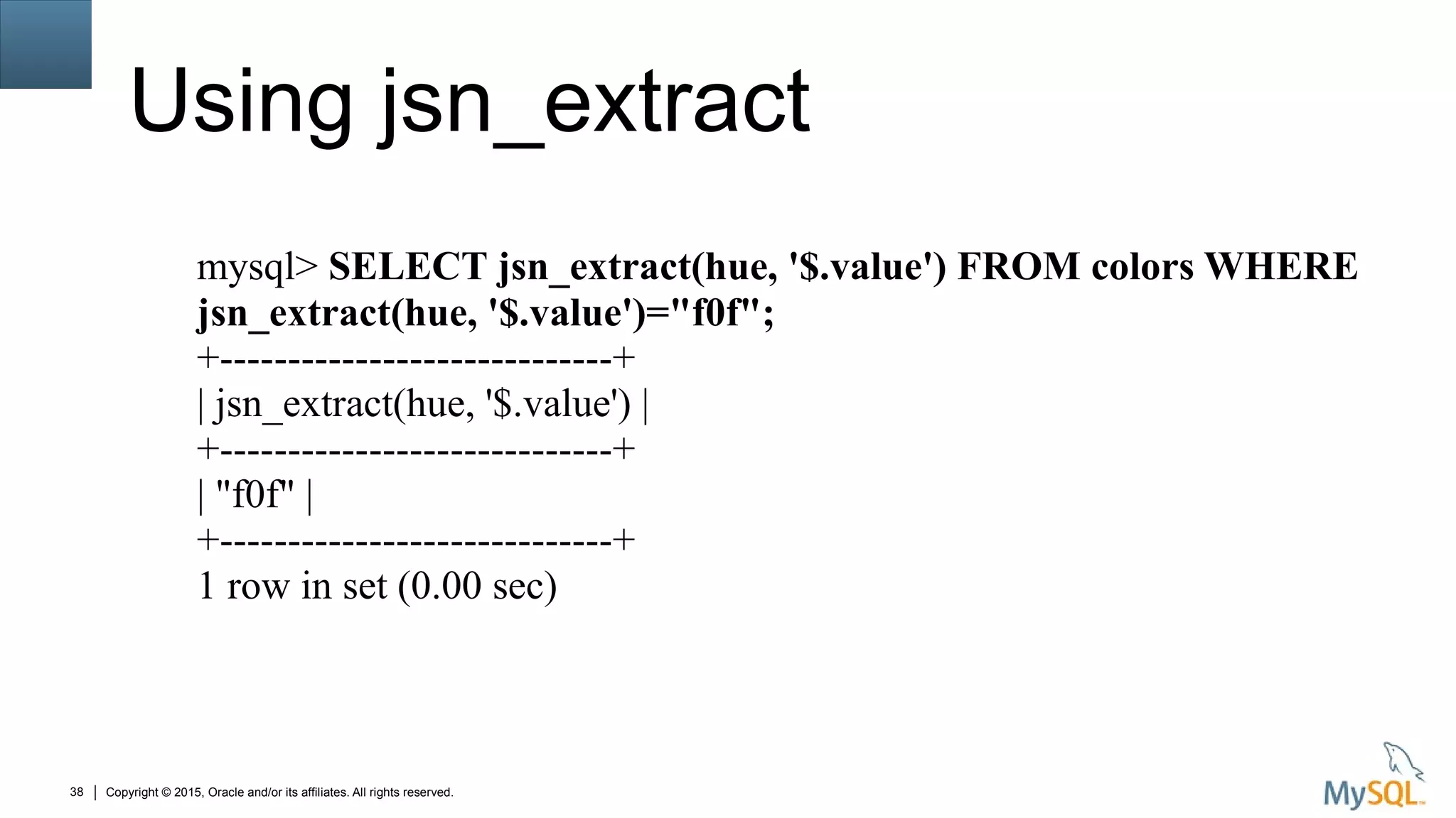 Copyright © 2015, Oracle and/or its affiliates. All rights reserved.38
Using jsn_extract
mysql> SELECT jsn_extract(hue, '$.value') FROM colors WHERE
jsn_extract(hue, '$.value')="f0f";
+-----------------------------+
| jsn_extract(hue, '$.value') |
+-----------------------------+
| "f0f" |
+-----------------------------+
1 row in set (0.00 sec)
 