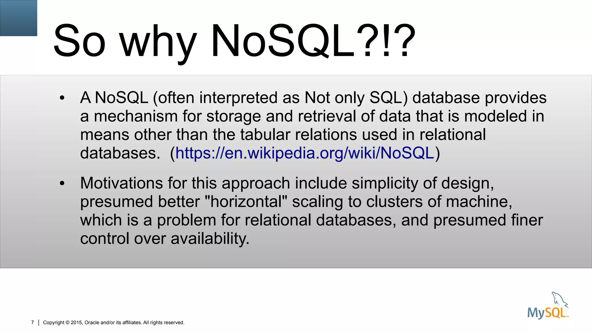 Copyright © 2015, Oracle and/or its affiliates. All rights reserved.7
So why NoSQL?!?
● A NoSQL (often interpreted as Not only SQL) database provides
a mechanism for storage and retrieval of data that is modeled in
means other than the tabular relations used in relational
databases. (https://en.wikipedia.org/wiki/NoSQL)
● Motivations for this approach include simplicity of design,
presumed better "horizontal" scaling to clusters of machine,
which is a problem for relational databases, and presumed finer
control over availability.
 