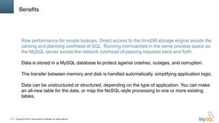 Copyright © 2015, Oracle and/or its affiliates. All rights reserved.13
Benefits
Raw performance for simple lookups. Direct access to the InnoDB storage engine avoids the
parsing and planning overhead of SQL. Running memcached in the same process space as
the MySQL server avoids the network overhead of passing requests back and forth.
Data is stored in a MySQL database to protect against crashes, outages, and corruption.
The transfer between memory and disk is handled automatically, simplifying application logic.
Data can be unstructured or structured, depending on the type of application. You can make
an all-new table for the data, or map the NoSQL-style processing to one or more existing
tables.
 