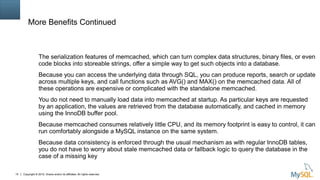 Copyright © 2015, Oracle and/or its affiliates. All rights reserved.15
More Benefits Continued
The serialization features of memcached, which can turn complex data structures, binary files, or even
code blocks into storeable strings, offer a simple way to get such objects into a database.
Because you can access the underlying data through SQL, you can produce reports, search or update
across multiple keys, and call functions such as AVG() and MAX() on the memcached data. All of
these operations are expensive or complicated with the standalone memcached.
You do not need to manually load data into memcached at startup. As particular keys are requested
by an application, the values are retrieved from the database automatically, and cached in memory
using the InnoDB buffer pool.
Because memcached consumes relatively little CPU, and its memory footprint is easy to control, it can
run comfortably alongside a MySQL instance on the same system.
Because data consistency is enforced through the usual mechanism as with regular InnoDB tables,
you do not have to worry about stale memcached data or fallback logic to query the database in the
case of a missing key
 