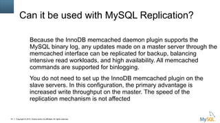 Copyright © 2015, Oracle and/or its affiliates. All rights reserved.18
Can it be used with MySQL Replication?
Because the InnoDB memcached daemon plugin supports the
MySQL binary log, any updates made on a master server through the
memcached interface can be replicated for backup, balancing
intensive read workloads, and high availability. All memcached
commands are supported for binlogging.
You do not need to set up the InnoDB memcached plugin on the
slave servers. In this configuration, the primary advantage is
increased write throughput on the master. The speed of the
replication mechanism is not affected
 