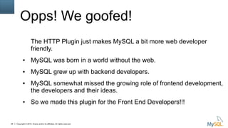 Copyright © 2015, Oracle and/or its affiliates. All rights reserved.26
Opps! We goofed!
The HTTP Plugin just makes MySQL a bit more web developer
friendly.
● MySQL was born in a world without the web.
● MySQL grew up with backend developers.
● MySQL somewhat missed the growing role of frontend development,
the developers and their ideas.
● So we made this plugin for the Front End Developers!!!
 