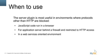 Copyright © 2015, Oracle and/or its affiliates. All rights reserved.27
When to use
The server plugin is most useful in environments where protocols
other than HTTP are blocked:
● JavaScript code run in a browser
● For application server behind a firewall and restricted to HTTP access
● In a web services oriented environment
 