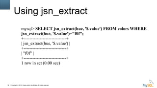 Copyright © 2015, Oracle and/or its affiliates. All rights reserved.38
Using jsn_extract
mysql> SELECT jsn_extract(hue, '$.value') FROM colors WHERE
jsn_extract(hue, '$.value')="f0f";
+-----------------------------+
| jsn_extract(hue, '$.value') |
+-----------------------------+
| "f0f" |
+-----------------------------+
1 row in set (0.00 sec)
 