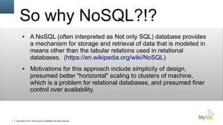 Copyright © 2015, Oracle and/or its affiliates. All rights reserved.7
So why NoSQL?!?
● A NoSQL (often interpreted as Not only SQL) database provides
a mechanism for storage and retrieval of data that is modeled in
means other than the tabular relations used in relational
databases. (https://en.wikipedia.org/wiki/NoSQL)
● Motivations for this approach include simplicity of design,
presumed better "horizontal" scaling to clusters of machine,
which is a problem for relational databases, and presumed finer
control over availability.
 
