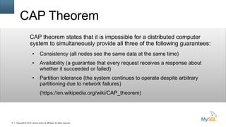 Copyright © 2015, Oracle and/or its affiliates. All rights reserved.8
CAP Theorem
CAP theorem states that it is impossible for a distributed computer
system to simultaneously provide all three of the following guarantees:
● Consistency (all nodes see the same data at the same time)
● Availability (a guarantee that every request receives a response about
whether it succeeded or failed)
● Partition tolerance (the system continues to operate despite arbitrary
partitioning due to network failures)
(https://en.wikipedia.org/wiki/CAP_theorem)
 