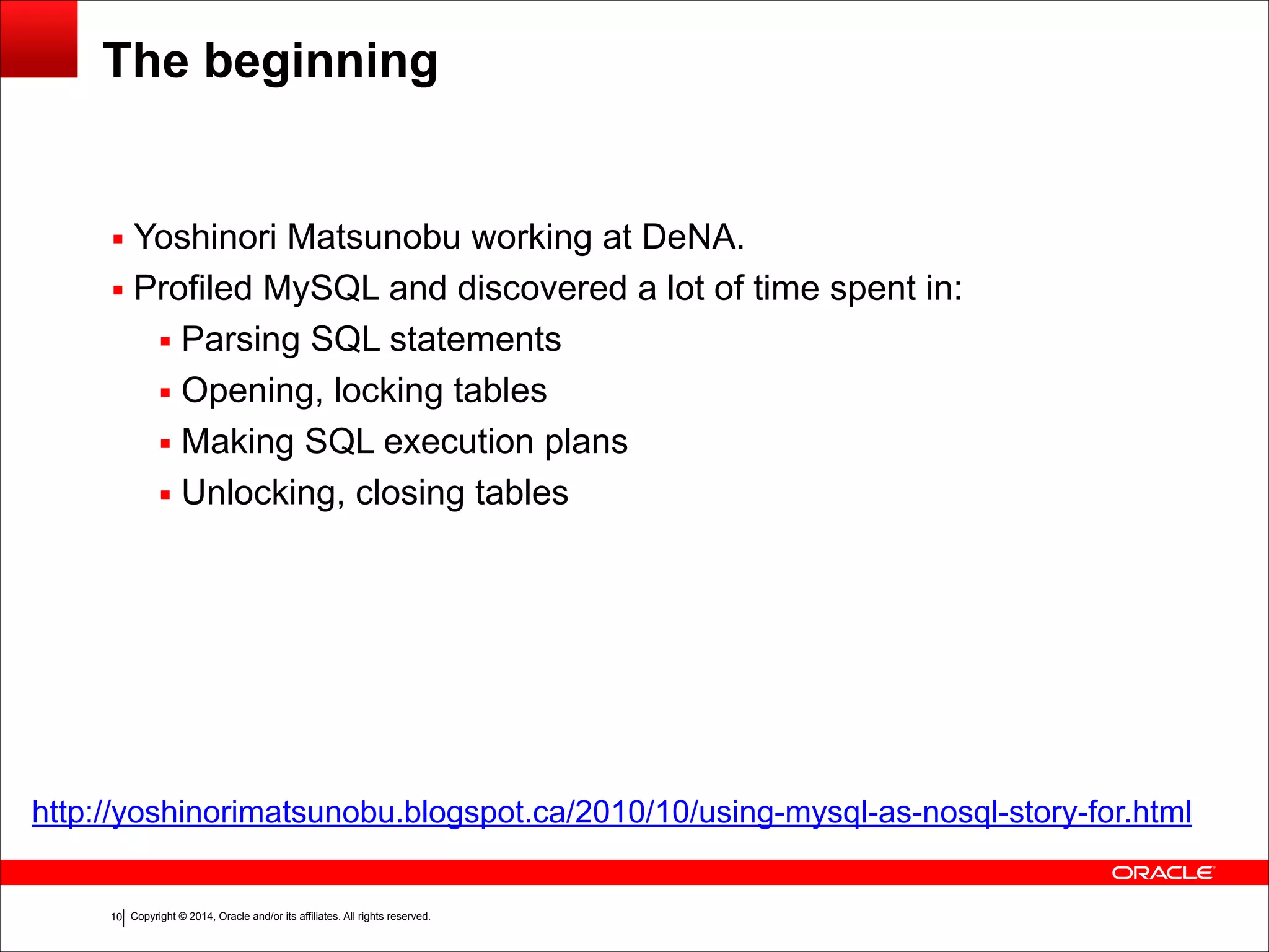 Copyright © 2014, Oracle and/or its affiliates. All rights reserved.!10 The beginning ▪ Yoshinori Matsunobu working at DeNA. ▪ Profiled MySQL and discovered a lot of time spent in: ▪ Parsing SQL statements ▪ Opening, locking tables ▪ Making SQL execution plans ▪ Unlocking, closing tables http://yoshinorimatsunobu.blogspot.ca/2010/10/using-mysql-as-nosql-story-for.html 