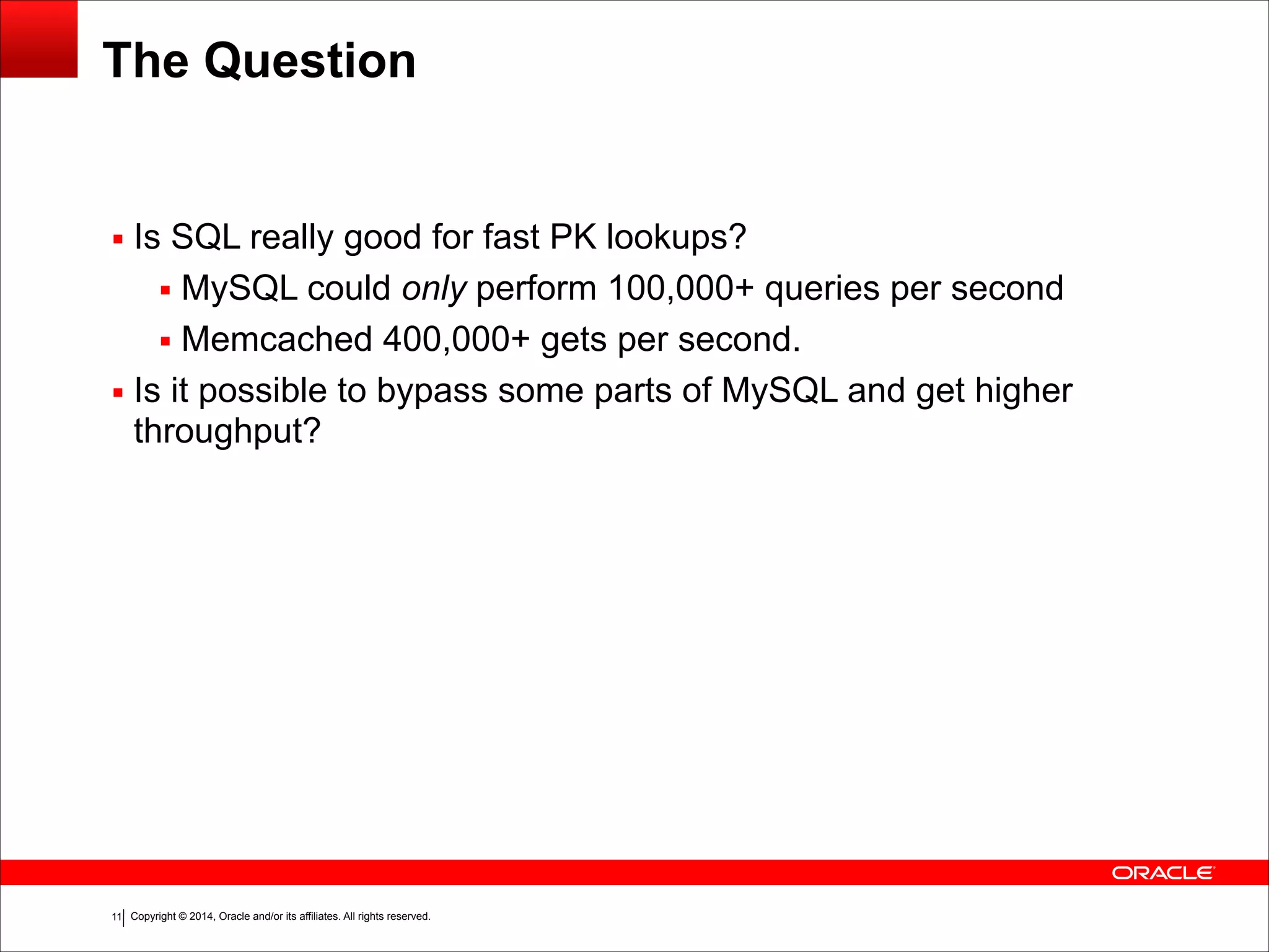 Copyright © 2014, Oracle and/or its affiliates. All rights reserved.!11 The Question ▪ Is SQL really good for fast PK lookups? ▪ MySQL could only perform 100,000+ queries per second ▪ Memcached 400,000+ gets per second. ▪ Is it possible to bypass some parts of MySQL and get higher throughput? 