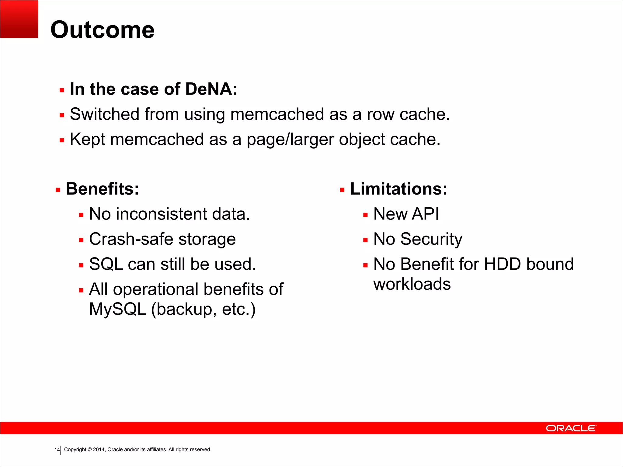 Copyright © 2014, Oracle and/or its affiliates. All rights reserved.!14 Outcome ▪ Benefits: ▪ No inconsistent data. ▪ Crash-safe storage ▪ SQL can still be used. ▪ All operational benefits of MySQL (backup, etc.) ! ! ▪ Limitations: ▪ New API ▪ No Security ▪ No Benefit for HDD bound workloads ▪ In the case of DeNA: ▪ Switched from using memcached as a row cache. ▪ Kept memcached as a page/larger object cache. 
