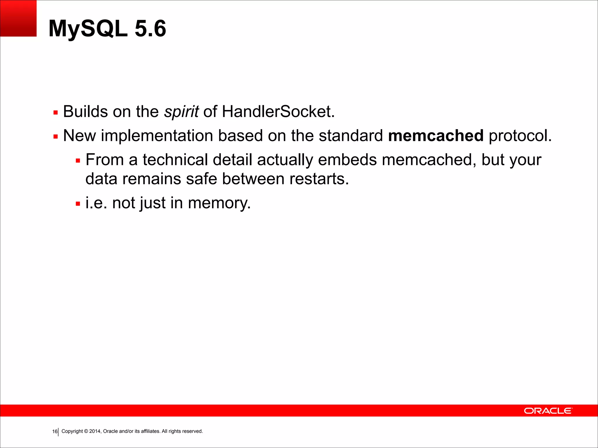 Copyright © 2014, Oracle and/or its affiliates. All rights reserved.!16 MySQL 5.6 ▪ Builds on the spirit of HandlerSocket. ▪ New implementation based on the standard memcached protocol. ▪ From a technical detail actually embeds memcached, but your data remains safe between restarts. ▪ i.e. not just in memory. 