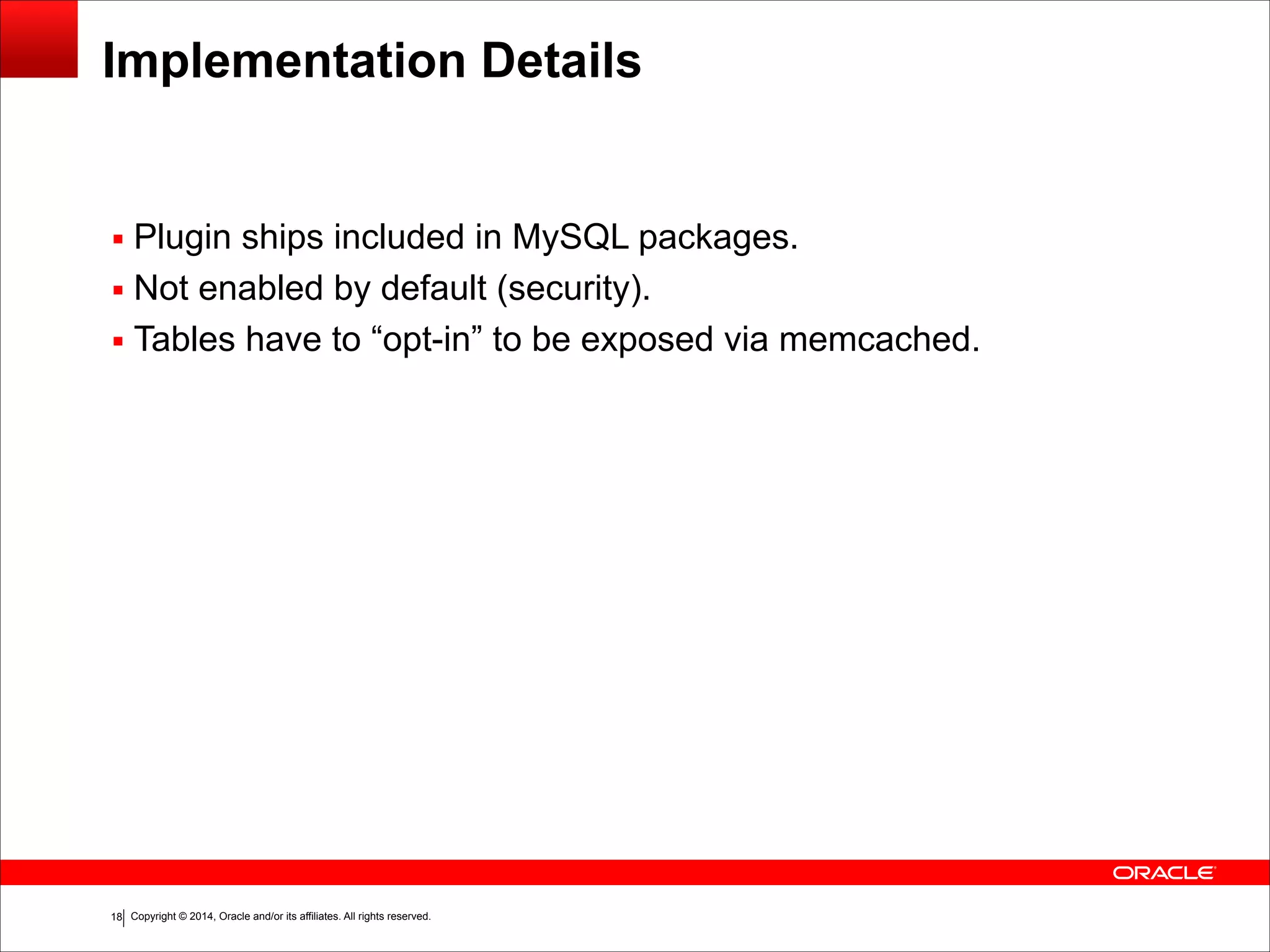 Copyright © 2014, Oracle and/or its affiliates. All rights reserved.!18 Implementation Details ▪ Plugin ships included in MySQL packages. ▪ Not enabled by default (security). ▪ Tables have to “opt-in” to be exposed via memcached. 
