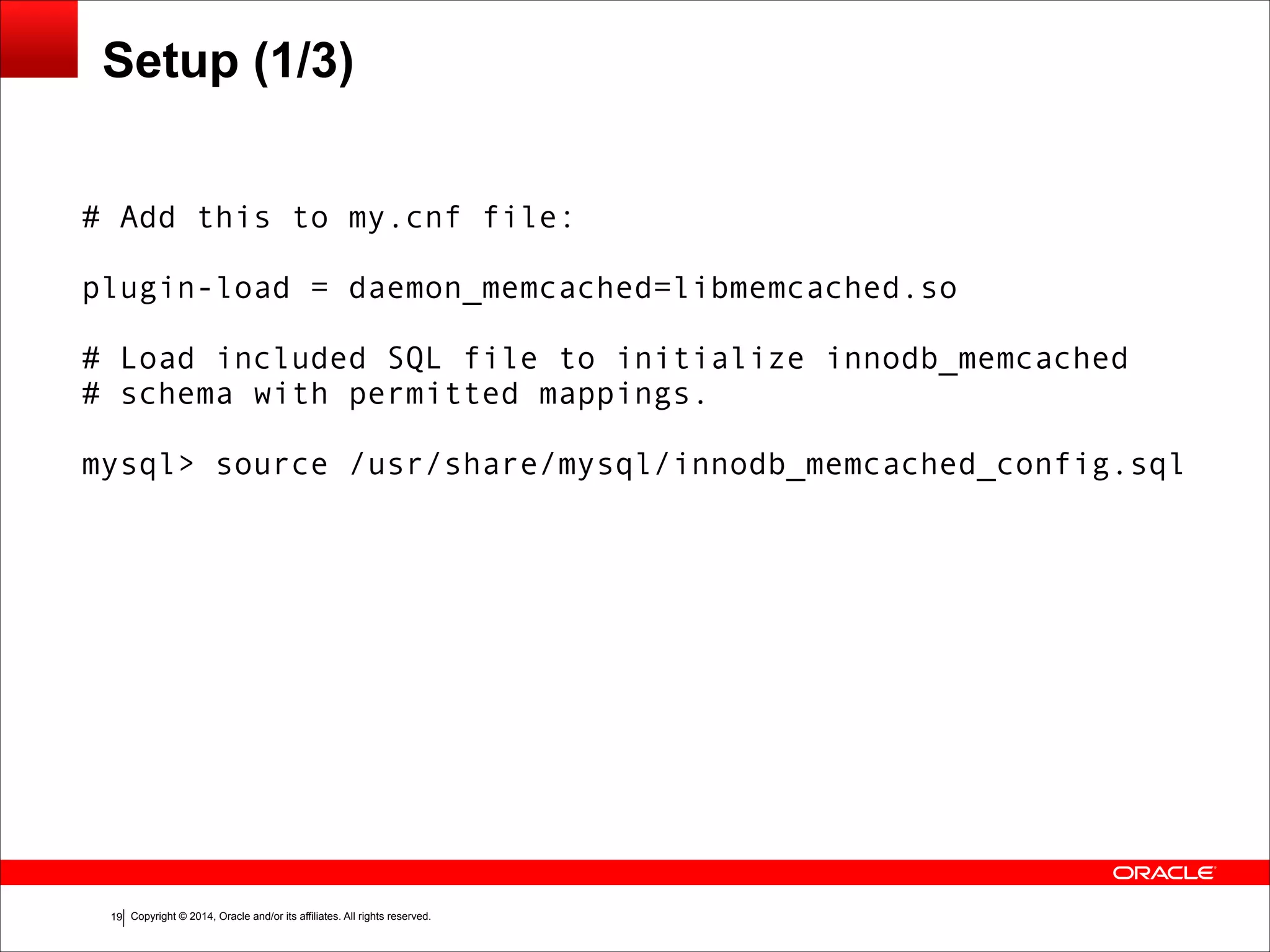 Copyright © 2014, Oracle and/or its affiliates. All rights reserved.!19 Setup (1/3) # Add this to my.cnf file: ! plugin-load = daemon_memcached=libmemcached.so ! # Load included SQL file to initialize innodb_memcached # schema with permitted mappings. ! mysql> source /usr/share/mysql/innodb_memcached_config.sql 