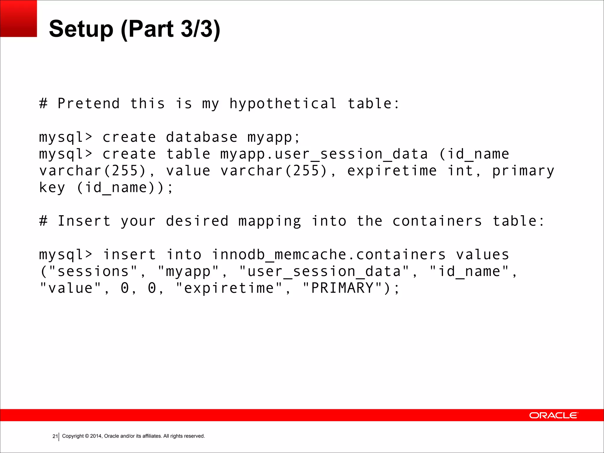 Copyright © 2014, Oracle and/or its affiliates. All rights reserved.!21 Setup (Part 3/3) # Pretend this is my hypothetical table: ! mysql> create database myapp; mysql> create table myapp.user_session_data (id_name varchar(255), value varchar(255), expiretime int, primary key (id_name)); ! # Insert your desired mapping into the containers table: ! mysql> insert into innodb_memcache.containers values ("sessions", "myapp", "user_session_data", "id_name", "value", 0, 0, "expiretime", "PRIMARY"); 