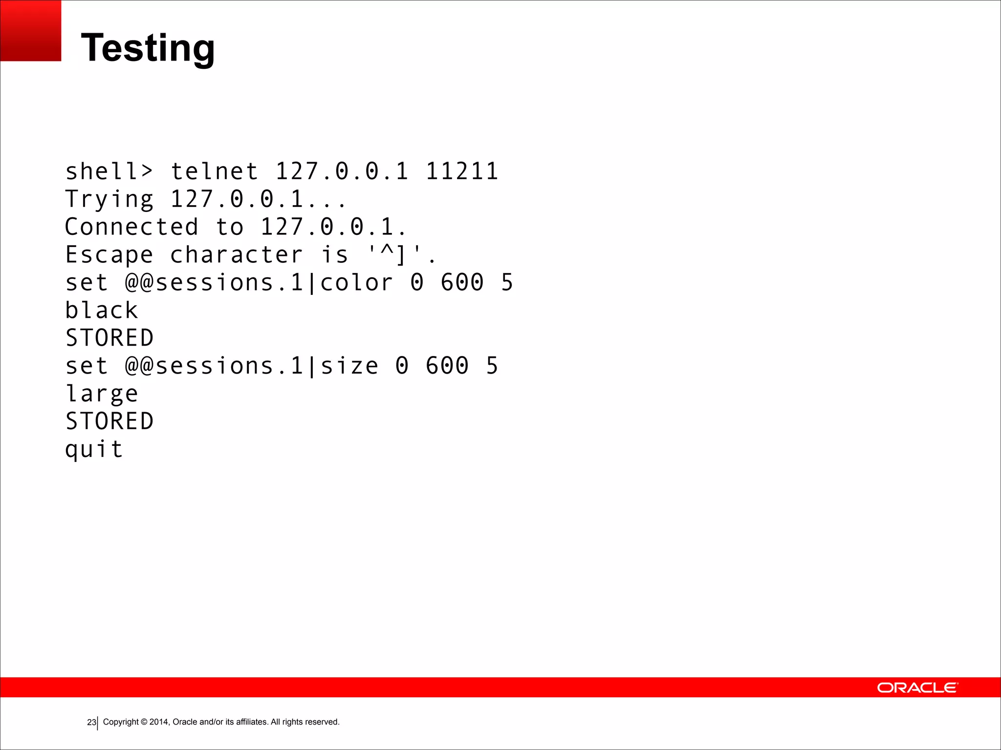 Copyright © 2014, Oracle and/or its affiliates. All rights reserved.!23 Testing shell> telnet 127.0.0.1 11211 Trying 127.0.0.1... Connected to 127.0.0.1. Escape character is '^]'. set @@sessions.1|color 0 600 5 black STORED set @@sessions.1|size 0 600 5 large STORED quit 