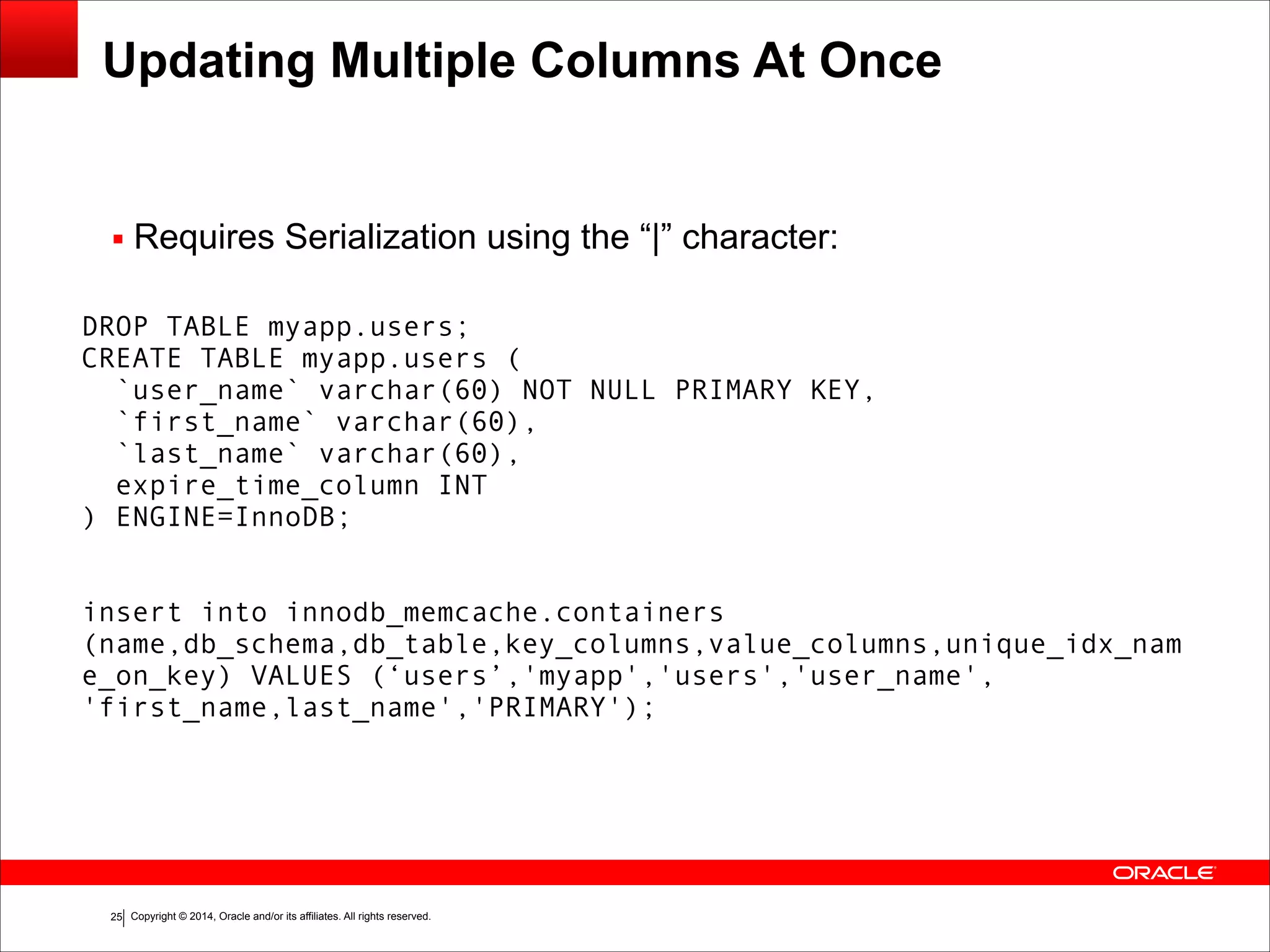 Copyright © 2014, Oracle and/or its affiliates. All rights reserved.!25 Updating Multiple Columns At Once ▪ Requires Serialization using the “|” character: DROP TABLE myapp.users; CREATE TABLE myapp.users ( `user_name` varchar(60) NOT NULL PRIMARY KEY, `first_name` varchar(60), `last_name` varchar(60), expire_time_column INT ) ENGINE=InnoDB; ! ! insert into innodb_memcache.containers (name,db_schema,db_table,key_columns,value_columns,unique_idx_nam e_on_key) VALUES (‘users’,'myapp','users','user_name', 'first_name,last_name','PRIMARY'); 
