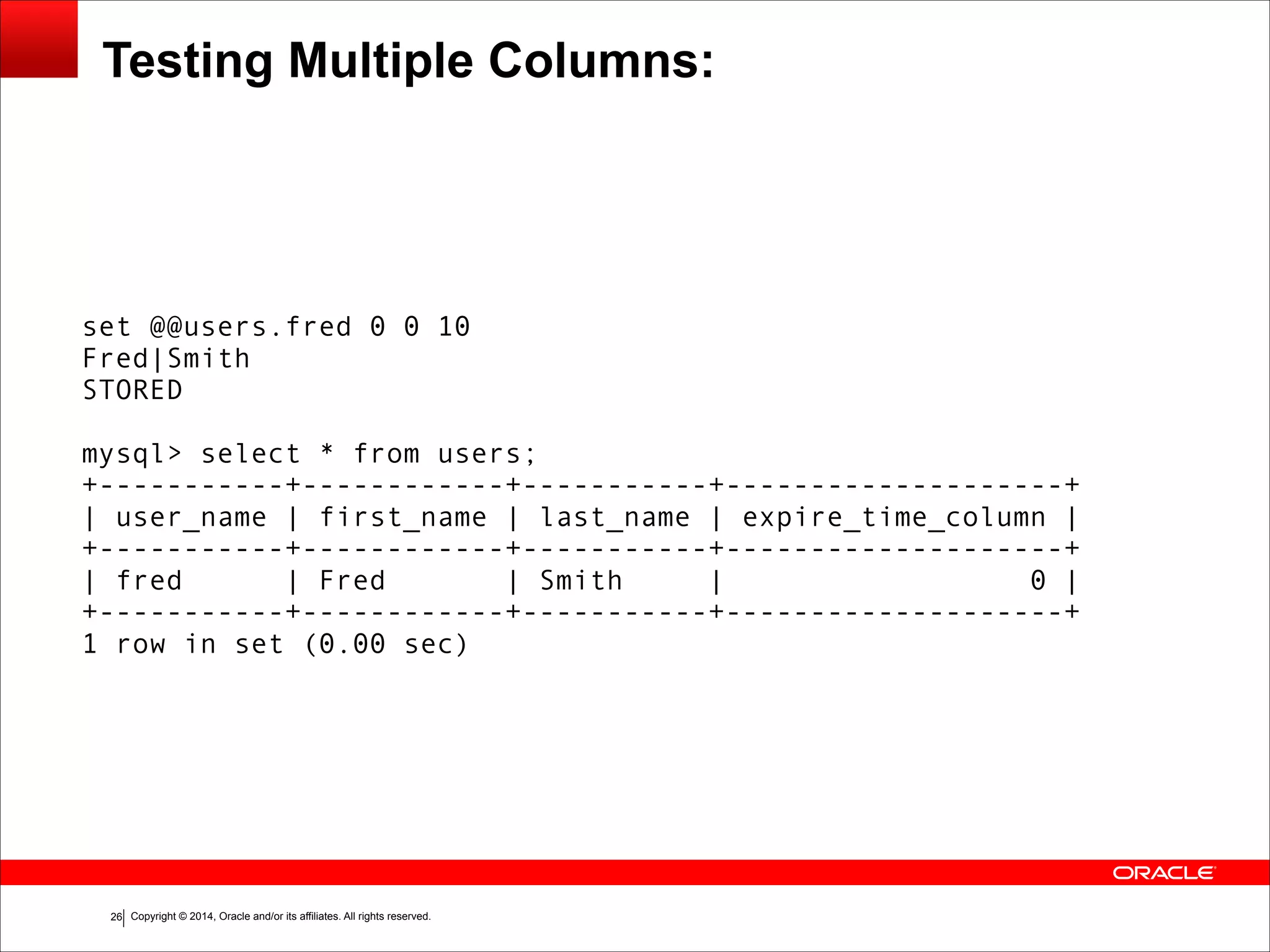 Copyright © 2014, Oracle and/or its affiliates. All rights reserved.!26 Testing Multiple Columns: set @@users.fred 0 0 10 Fred|Smith STORED ! mysql> select * from users; +-----------+------------+-----------+--------------------+ | user_name | first_name | last_name | expire_time_column | +-----------+------------+-----------+--------------------+ | fred | Fred | Smith | 0 | +-----------+------------+-----------+--------------------+ 1 row in set (0.00 sec) 