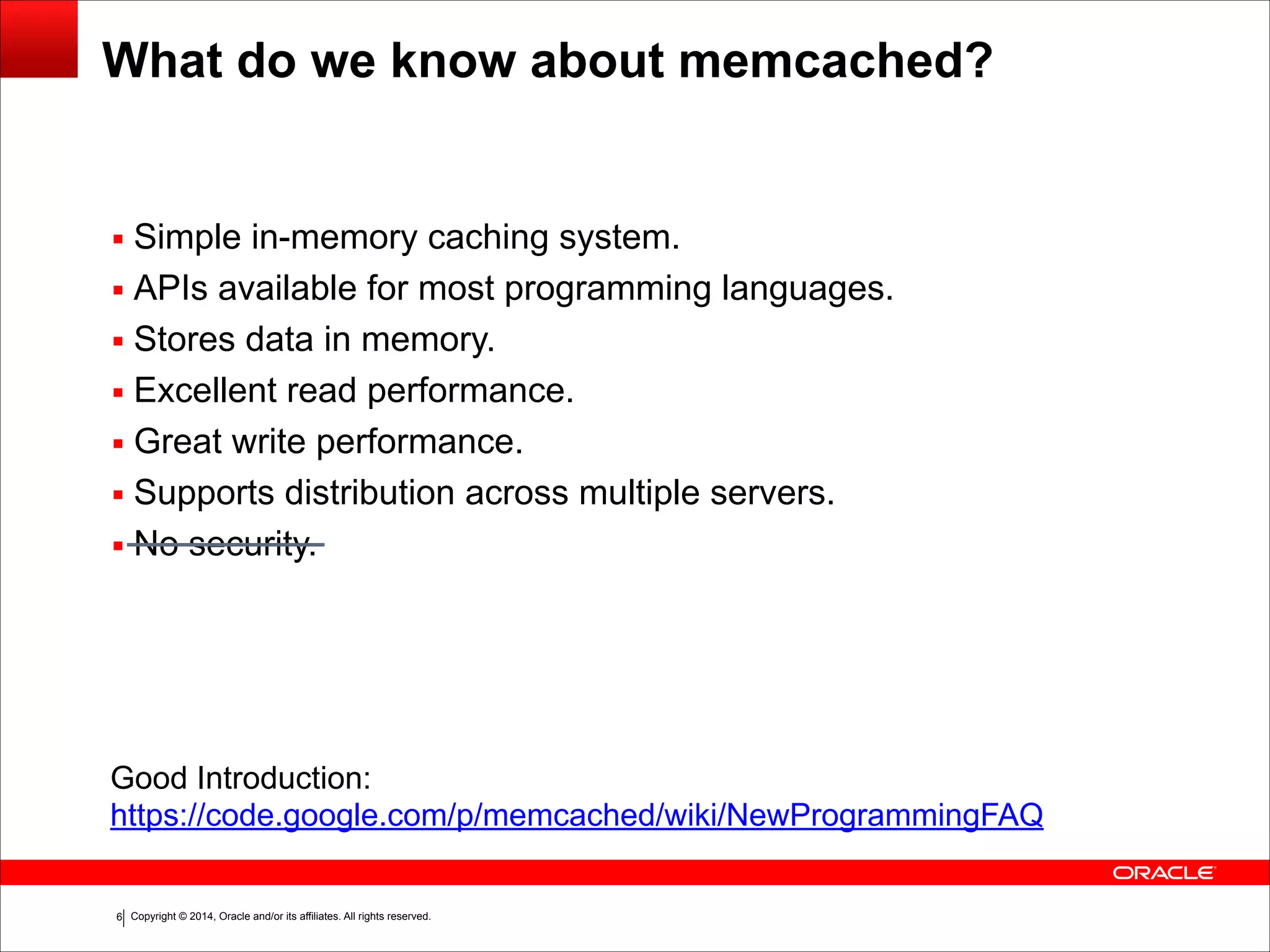 Copyright © 2014, Oracle and/or its affiliates. All rights reserved.!6 What do we know about memcached? ▪ Simple in-memory caching system. ▪ APIs available for most programming languages. ▪ Stores data in memory. ▪ Excellent read performance. ▪ Great write performance. ▪ Supports distribution across multiple servers. ▪ No security. Good Introduction: https://code.google.com/p/memcached/wiki/NewProgrammingFAQ 