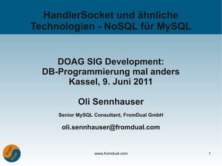 HandlerSocket und ähnliche
Technologien - NoSQL für MySQL


     DOAG SIG Development:
  DB-Programmierung mal anders
       Kassel, 9. Juni 2011

            Oli Sennhauser
     Senior MySQL Consultant, FromDual GmbH

      oli.sennhauser@fromdual.com


                  www.fromdual.com            1
 