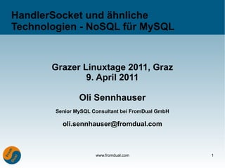 HandlerSocket und ähnliche
Technologien - NoSQL für MySQL


       Grazer Linuxtage 2011, Graz
               9. April 2011

                Oli Sennhauser
        Senior MySQL Consultant bei FromDual GmbH

          oli.sennhauser@fromdual.com



                      www.fromdual.com              1
 