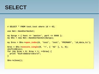 SELECT


# SELECT * FROM test.test where id = 42;

use Net::HandlerSocket;

my $args = { host => 'master', port => 9998 };
my $hs = new Net::HandlerSocket($args);

my $res = $hs->open_index(0, 'test', 'test', 'PRIMARY', 'id,data,ts');

$res = $hs->execute_single(0, '=', [ '42' ], 1, 0);
shift(@$res);
for (my $row = 0; $row < 1; ++$row) {
  print "$idt$datat$tsn";
}

$hs->close();
 