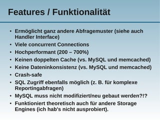 Features / Funktionalität
●   Ermöglicht ganz andere Abfragemuster (siehe auch
    Handler Interface)
●   Viele concurrent Connections
●   Hochperformant (200 – 700%)
●   Keinen doppelten Cache (vs. MySQL und memcached)
●   Keine Dateninkonsistenz (vs. MySQL und memcached)
●   Crash-safe
●   SQL Zugriff ebenfalls möglich (z. B. für komplexe
    Reportingabfragen)
●   MySQL muss nicht modifiziert/neu gebaut werden?!?
●   Funktioniert theoretisch auch für andere Storage
    Engines (ich hab's nicht ausprobiert).
 