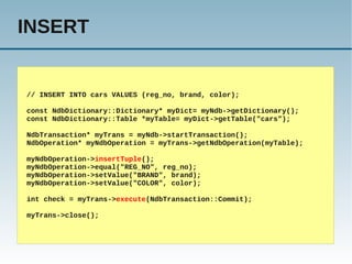 INSERT


// INSERT INTO cars VALUES (reg_no, brand, color);

const NdbDictionary::Dictionary* myDict= myNdb->getDictionary();
const NdbDictionary::Table *myTable= myDict->getTable("cars");

NdbTransaction* myTrans = myNdb->startTransaction();
NdbOperation* myNdbOperation = myTrans->getNdbOperation(myTable);

myNdbOperation->insertTuple();
myNdbOperation->equal("REG_NO", reg_no);
myNdbOperation->setValue("BRAND", brand);
myNdbOperation->setValue("COLOR", color);

int check = myTrans->execute(NdbTransaction::Commit);

myTrans->close();
 