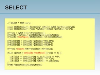 SELECT

// SELECT * FROM cars;

const NdbDictionary::Dictionary* myDict= myNdb->getDictionary();
const NdbDictionary::Table *myTable= myDict->getTable("cars");

myTrans = myNdb->startTransaction();
myScanOp = myTrans->getNdbScanOperation(myTable);
myScanOp->readTuples(NdbOperation::LM_CommittedRead)

myRecAttr[0] = myScanOp->getValue("REG_NO");
myRecAttr[1] = myScanOp->getValue("BRAND");
myRecAttr[2] = myScanOp->getValue("COLOR");

myTrans->execute(NdbTransaction::NoCommit);

while ((check = myScanOp->nextResult(true)) == 0) {

  std::cout << myRecAttr[0]->u_32_value() << "t";
  std::cout << myRecAttr[1]->aRef() << "t";
  std::cout << myRecAttr[2]->aRef() << std::endl;
}
myNdb->closeTransaction(myTrans);
 