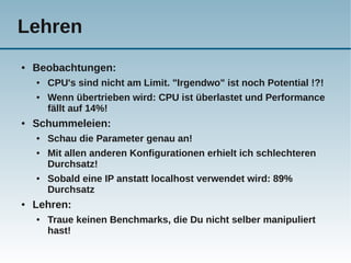 Lehren
●   Beobachtungen:
    ●   CPU's sind nicht am Limit. "Irgendwo" ist noch Potential !?!
    ●   Wenn übertrieben wird: CPU ist überlastet und Performance
        fällt auf 14%!
●   Schummeleien:
    ●   Schau die Parameter genau an!
    ●   Mit allen anderen Konfigurationen erhielt ich schlechteren
        Durchsatz!
    ●   Sobald eine IP anstatt localhost verwendet wird: 89%
        Durchsatz
●   Lehren:
    ●   Traue keinen Benchmarks, die Du nicht selber manipuliert
        hast!
 