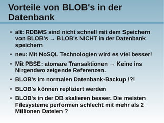 Vorteile von BLOB's in der
Datenbank
●   alt: RDBMS sind nicht schnell mit dem Speichern
    von BLOB's → BLOB's NICHT in der Datenbank
    speichern
●   neu: Mit NoSQL Technologien wird es viel besser!
●   Mit PBSE: atomare Transaktionen → Keine ins
    Nirgendwo zeigende Referenzen.
●   BLOB's im normalen Datenbank-Backup !?!
●   BLOB's können repliziert werden
●   BLOB's in der DB skalieren besser. Die meisten
    Filesysteme performen schlecht mit mehr als 2
    Millionen Dateien ?
 