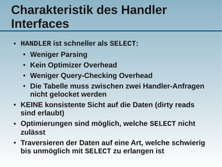 Charakteristik des Handler
Interfaces
●   HANDLER ist schneller als SELECT:
    ●  Weniger Parsing
     ● Kein Optimizer Overhead


     ● Weniger Query-Checking Overhead


     ● Die Tabelle muss zwischen zwei Handler-Anfragen

       nicht gelocket werden
●   KEINE konsistente Sicht auf die Daten (dirty reads
    sind erlaubt)
●   Optimierungen sind möglich, welche SELECT nicht
    zulässt
●   Traversieren der Daten auf eine Art, welche schwierig
    bis unmöglich mit SELECT zu erlangen ist
 