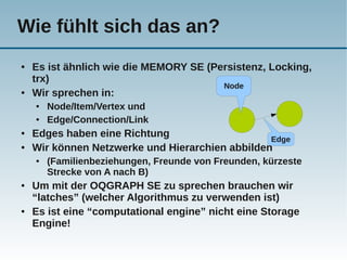 Wie fühlt sich das an?
●   Es ist ähnlich wie die MEMORY SE (Persistenz, Locking,
    trx)
                                        Node
●   Wir sprechen in:
    ●   Node/Item/Vertex und
    ●   Edge/Connection/Link
●   Edges haben eine Richtung                    Edge
●   Wir können Netzwerke und Hierarchien abbilden
    ●   (Familienbeziehungen, Freunde von Freunden, kürzeste
        Strecke von A nach B)
●   Um mit der OQGRAPH SE zu sprechen brauchen wir
    “latches” (welcher Algorithmus zu verwenden ist)
●   Es ist eine “computational engine” nicht eine Storage
    Engine!
 