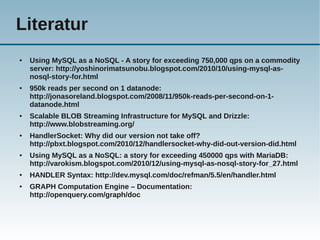 Literatur
●   Using MySQL as a NoSQL - A story for exceeding 750,000 qps on a commodity
    server: http://yoshinorimatsunobu.blogspot.com/2010/10/using-mysql-as-
    nosql-story-for.html
●   950k reads per second on 1 datanode:
    http://jonasoreland.blogspot.com/2008/11/950k-reads-per-second-on-1-
    datanode.html
●   Scalable BLOB Streaming Infrastructure for MySQL and Drizzle:
    http://www.blobstreaming.org/
●   HandlerSocket: Why did our version not take off?
    http://pbxt.blogspot.com/2010/12/handlersocket-why-did-out-version-did.html
●   Using MySQL as a NoSQL: a story for exceeding 450000 qps with MariaDB:
    http://varokism.blogspot.com/2010/12/using-mysql-as-nosql-story-for_27.html
●   HANDLER Syntax: http://dev.mysql.com/doc/refman/5.5/en/handler.html
●   GRAPH Computation Engine – Documentation:
    http://openquery.com/graph/doc
 