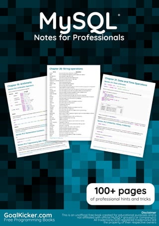 MySQL
Notes for Professionals
MySQL
®
Notes for Professionals
GoalKicker.com
Free Programming Books
Disclaimer
This is an unocial free book created for educational purposes and is
not aliated with ocial MySQL® group(s) or company(s).
All trademarks and registered trademarks are
the property of their respective owners
100+ pages
of professional hints and tricks
 