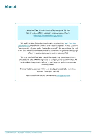 GoalKicker.com – MySQL® Notes for Professionals 1
About
Please feel free to share this PDF with anyone for free,
latest version of this book can be downloaded from:
https://goalkicker.com/MySQLBook
This MySQL® Notes for Professionals book is compiled from Stack Overﬂow
Documentation, the content is written by the beautiful people at Stack Overﬂow.
Text content is released under Creative Commons BY-SA, see credits at the end
of this book whom contributed to the various chapters. Images may be copyright
of their respective owners unless otherwise speciﬁed
This is an unoﬃcial free book created for educational purposes and is not
aﬃliated with oﬃcial MySQL® group(s) or company(s) nor Stack Overﬂow. All
trademarks and registered trademarks are the property of their respective
company owners
The information presented in this book is not guaranteed to be correct nor
accurate, use at your own risk
Please send feedback and corrections to web@petercv.com
 