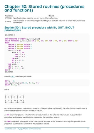 GoalKicker.com – MySQL® Notes for Professionals 97
Chapter 30: Stored routines (procedures
and functions)
Parameter Details
RETURNS Speciﬁes the data type that can be returned from a function.
RETURN
Actual variable or value following the RETURN syntax is what is returned to where the function was
called from.
Section 30.1: Stored procedure with IN, OUT, INOUT
parameters
DELIMITER $$
DROP PROCEDURE IF EXISTS sp_nested_loop$$
CREATE PROCEDURE sp_nested_loop(IN i INT, IN j INT, OUT x INT, OUT y INT, INOUT z INT)
BEGIN
DECLARE a INTEGER DEFAULT 0;
DECLARE b INTEGER DEFAULT 0;
DECLARE c INTEGER DEFAULT 0;
WHILE a < i DO
WHILE b < j DO
SET c = c + 1;
SET b = b + 1;
END WHILE;
SET a = a + 1;
SET b = 0;
END WHILE;
SET x = a, y = c;
SET z = x + y + z;
END $$
DELIMITER ;
Invokes (CALL) the stored procedure:
SET @z = 30;
call sp_nested_loop(10, 20, @x, @y, @z);
SELECT @x, @y, @z;
Result:
+------+------+------+
| @x | @y | @z |
+------+------+------+
| 10 | 200 | 240 |
+------+------+------+
An IN parameter passes a value into a procedure. The procedure might modify the value, but the modiﬁcation is
not visible to the caller when the procedure returns.
An OUT parameter passes a value from the procedure back to the caller. Its initial value is NULL within the
procedure, and its value is visible to the caller when the procedure returns.
An INOUT parameter is initialized by the caller, can be modiﬁed by the procedure, and any change made by the
procedure is visible to the caller when the procedure returns.
 