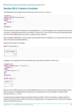 GoalKicker.com – MySQL® Notes for Professionals 98
Ref: http://dev.mysql.com/doc/refman/5.7/en/create-procedure.html
Section 30.2: Create a Function
The following (trivial) example function simply returns the constant INT value 12.
DELIMITER ||
CREATE FUNCTION functionname()
RETURNS INT
BEGIN
RETURN 12;
END;
||
DELIMITER ;
The ﬁrst line deﬁnes what the delimiter character(DELIMITER ||) is to be changed to, this is needed to be set before
a function is created otherwise if left it at its default ; then the ﬁrst ; that is found in the function body will be taken
as the end of the CREATE statement, which is usually not what is desired.
After the CREATE FUNCTION has run you should set the delimiter back to its default of ; as is seen after the function
code in the above example (DELIMITER ;).
Execution this function is as follows:
SELECT functionname();
+----------------+
| functionname() |
+----------------+
| 12 |
+----------------+
A slightly more complex (but still trivial) example takes a parameter and adds a constant to it:
DELIMITER $$
CREATE FUNCTION add_2 ( my_arg INT )
RETURNS INT
BEGIN
RETURN (my_arg + 2);
END;
$$
DELIMITER ;
SELECT add_2(12);
+-----------+
| add_2(12) |
+-----------+
| 14 |
+-----------+
Note the use of a diﬀerent argument to the DELIMITER directive. You can actually use any character sequence that
does not appear in the CREATE statement body, but the usual practice is to use a doubled non-alphanumeric
character such as , || or $$.
It is good practice to always change the parameter before and after a function, procedure or trigger creation or
update as some GUI's don't require the delimiter to change whereas running queries via the command line always
require the delimiter to be set.
 