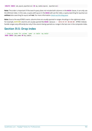 GoalKicker.com – MySQL® Notes for Professionals 103
CREATE INDEX idx_mycol_myothercol ON my_table(mycol, myothercol)
Note: The order is important! If the search query does not include both columns in the WHERE clause, it can only use
the leftmost index. In this case, a query with mycol in the WHERE will use the index, a query searching for myothercol
without also searching for mycol will not. For more information check out this blog post.
Note: Due to the way BTREE's work, columns that are usually queried in ranges should go in the rightmost value.
For example, DATETIME columns are usualy queried like WHERE datecol > '2016-01-01 00:00:00'. BTREE indexes
handle ranges very eﬃciently but only if the column being queried as a range is the last one in the composite index.
Section 31.5: Drop index
-- Drop an index for column 'name' in table 'my_table'
DROP INDEX idx_name ON my_table;
 