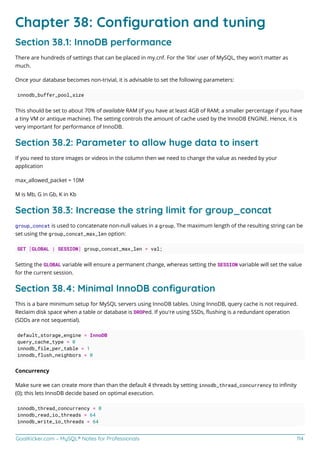 GoalKicker.com – MySQL® Notes for Professionals 114
Chapter 38: Conﬁguration and tuning
Section 38.1: InnoDB performance
There are hundreds of settings that can be placed in my.cnf. For the 'lite' user of MySQL, they won't matter as
much.
Once your database becomes non-trivial, it is advisable to set the following parameters:
innodb_buffer_pool_size
This should be set to about 70% of available RAM (if you have at least 4GB of RAM; a smaller percentage if you have
a tiny VM or antique machine). The setting controls the amount of cache used by the InnoDB ENGINE. Hence, it is
very important for performance of InnoDB.
Section 38.2: Parameter to allow huge data to insert
If you need to store images or videos in the column then we need to change the value as needed by your
application
max_allowed_packet = 10M
M is Mb, G in Gb, K in Kb
Section 38.3: Increase the string limit for group_concat
group_concat is used to concatenate non-null values in a group. The maximum length of the resulting string can be
set using the group_concat_max_len option:
SET [GLOBAL | SESSION] group_concat_max_len = val;
Setting the GLOBAL variable will ensure a permanent change, whereas setting the SESSION variable will set the value
for the current session.
Section 38.4: Minimal InnoDB conﬁguration
This is a bare minimum setup for MySQL servers using InnoDB tables. Using InnoDB, query cache is not required.
Reclaim disk space when a table or database is DROPed. If you're using SSDs, ﬂushing is a redundant operation
(SDDs are not sequential).
default_storage_engine = InnoDB
query_cache_type = 0
innodb_file_per_table = 1
innodb_flush_neighbors = 0
Concurrency
Make sure we can create more than than the default 4 threads by setting innodb_thread_concurrency to inﬁnity
(0); this lets InnoDB decide based on optimal execution.
innodb_thread_concurrency = 0
innodb_read_io_threads = 64
innodb_write_io_threads = 64
 