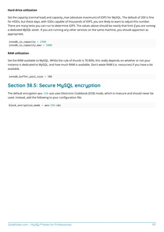 GoalKicker.com – MySQL® Notes for Professionals 115
Hard drive utilization
Set the capacity (normal load) and capacity_max (absolute maximum) of IOPS for MySQL. The default of 200 is ﬁne
for HDDs, but these days, with SSDs capable of thousands of IOPS, you are likely to want to adjust this number.
There are many tests you can run to determine IOPS. The values above should be nearly that limit if you are running
a dedicated MySQL server. If you are running any other services on the same machine, you should apportion as
appropriate.
innodb_io_capacity = 2500
innodb_io_capacity_max = 3000
RAM utilization
Set the RAM available to MySQL. Whilst the rule of thumb is 70-80%, this really depends on whether or not your
instance is dedicated to MySQL, and how much RAM is available. Don't waste RAM (i.e. resources) if you have a lot
available.
innodb_buffer_pool_size = 10G
Section 38.5: Secure MySQL encryption
The default encryption aes-128-ecb uses Electronic Codebook (ECB) mode, which is insecure and should never be
used. Instead, add the following to your conﬁguration ﬁle:
block_encryption_mode = aes-256-cbc
 